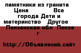 памятники из гранита › Цена ­ 10 000 - Все города Дети и материнство » Другое   . Пензенская обл.,Пенза г.